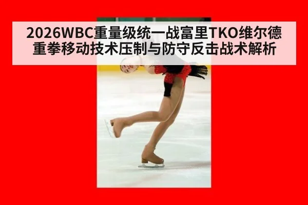 2026WBC重量级统一战富里TKO维尔德重拳移动技术压制与防守反击战术解析
