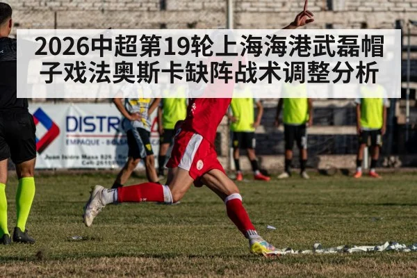 2026中超第19轮上海海港武磊帽子戏法奥斯卡缺阵战术调整分析