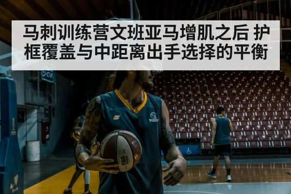 马刺训练营文班亚马增肌之后 护框覆盖与中距离出手选择的平衡