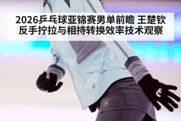 2026乒乓球亚锦赛男单前瞻 王楚钦反手拧拉与相持转换效率技术观察