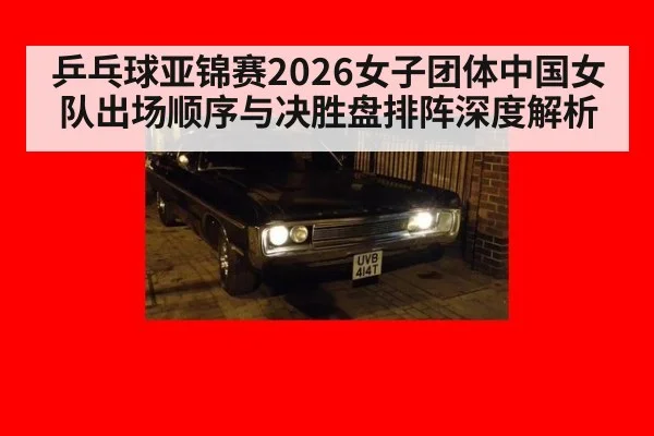 乒乓球亚锦赛2026女子团体中国女队出场顺序与决胜盘排阵深度解析