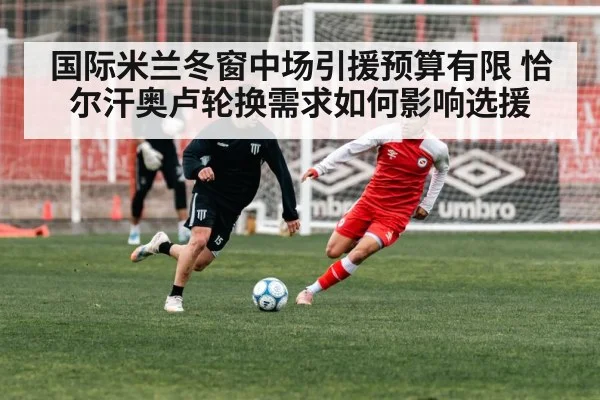 国际米兰冬窗中场引援预算有限 恰尔汗奥卢轮换需求如何影响选援