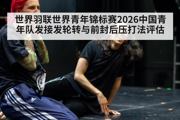 世界羽联世界青年锦标赛2026中国青年队发接发轮转与前封后压打法评估